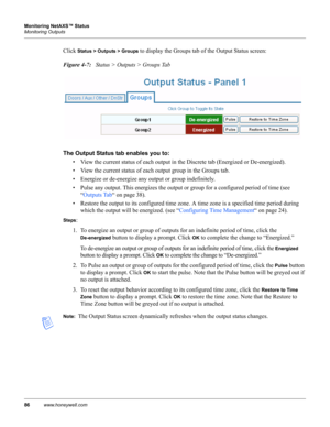 Page 9686www.honeywell.com Monitoring NetAXS™ Status
Monitoring Outputs
Click Status > Outputs > Groups to display the Groups tab of the Output Status screen:
Figure 4-7:   Status > Outputs > Groups Tab
The Output Status tab enables you to: 
• View the current status of each output in the Discrete tab (Energized or De-energized).
• View the current status of each output group in the Groups tab.
• Energize or de-energize any output or group indefinitely.
• Pulse any output. This energizes the output or group for...