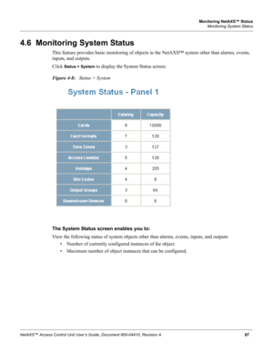 Page 97Monitoring NetAXS™ Status
Monitoring System Status
NetAXS™ Access Control Unit User’s Guide, Document 800-04410, Revision A87
4.6  Monitoring System Status
This feature provides basic monitoring of objects in the NetAXS™ system other than alarms, events, 
inputs, and outputs.
Click 
Status > System to display the System Status screen:
Figure 4-8:   Status > System
The System Status screen enables you to: 
View the following status of system objects other than alarms, events, inputs, and outputs:
• Number...