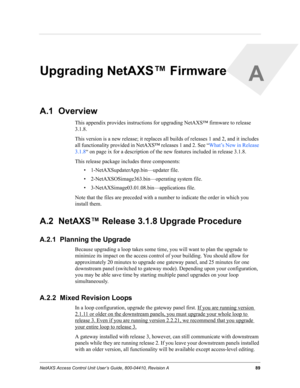 Page 99NetAXS Access Control Unit User’s Guide, 800-04410, Revision A 89
A
Upgrading NetAXS™ Firmware
A.1  Overview
This appendix provides instructions for upgrading NetAXS™ firmware to release 
3.1.8.
This version is a new release; it replaces all builds of releases 1 and 2, and it includes 
all functionality provided in NetAXS™ releases 1 and 2. See “What’s New in Release 
3.1.8“ on page ix for a description of the new features included in release 3.1.8.
This release package includes three components:
•...