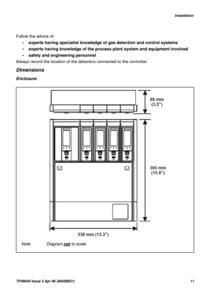 Page 11   Installation
TP4MAN Issue 3 Apr 06 (MAN0631)11
Follow the advice of:
• experts having specialist knowledge of gas detection and control systems 
• experts having knowledge of the process plant system and equipment involved
• safety and engineering personnel
Always record the location of the detectors connected to the controller.
Dimensions
Enclosure
Note Diagram not to scale 