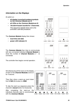 Page 30   Operation
TP4MAN Issue 3 Apr 06 (MAN0631)30
Information on the Displays
At switch on:
• all display icons/text/numbers/symbols 
on the Common Module are lit
• all LEDs on the Common Module are lit
•  the alarm buzzer sounds for 1.0 seconds. 
This sequence repeats twice and is the 
controller’s self-test procedure.
The Common Module display then shows:
• local time and date
• power LED indicator lit
         
The Common Module then tries to communicate
with any connected individual Channel Module to...