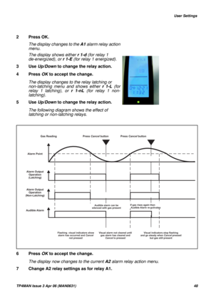 Page 48   User Settings
TP4MAN Issue 3 Apr 06 (MAN0631)48
2 Press OK.
6 Press OK to accept the change.
The display now changes to the current A2 alarm relay action menu.
7 Change A2 relay settings as for relay A1.  The display changes to the A1 alarm relay action
menu.
The display shows either r 1-d (for relay 1 
de-energized), or r1-E (for relay 1 energized). 
3 Use Up/Down to change the relay action. 
4 Press OK to accept the change.
The display changes to the relay latching or 
non-latching menu and shows...