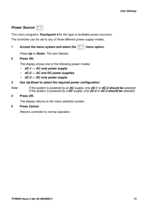 Page 51   User Settings
TP4MAN Issue 3 Apr 06 (MAN0631)51
Power Source 
This menu programs Touchpoint 4 for the type of available power source(s). 
The controller can be set to any of three different power supply modes.
1 Access the menu system and select the   menu option.
Press Up or Down. The icon flashes.
2 Press OK.
The display shows one of the following power modes:
• dC-1 — AC only power supply
• dC-2 — AC and DC power supplies 
• dC-3 — DC only power supply
3 Use Up/Down to select the required power...