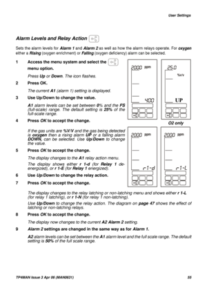 Page 55   User Settings
TP4MAN Issue 3 Apr 06 (MAN0631)55
Alarm Levels and Relay Action 
Sets the alarm levels for Alarm 1 and Alarm 2 as well as how the alarm relays operate. For oxygen
either a Rising (oxygen enrichment) or Falling (oxygen deficiency) alarm can be selected.
The display changes to the relay latching or non-latching menu and shows either r 1-L 
(for relay 1 latching), or r 1-N (for relay 1 non-latching). 
Use Up/Down to change the relay action. The diagram on page 47 shows the effect of...