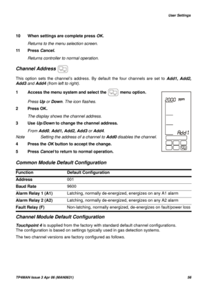 Page 56   User Settings
TP4MAN Issue 3 Apr 06 (MAN0631)56
10 When settings are complete press OK.
Returns to the menu selection screen.
11 Press Cancel.
Returns controller to normal operation.
Channel Address 
This option sets the channel’s address. By default the four channels are set to Add1, Add2,
Add3 and Add4 (from left to right).
Common Module Default Configuration
Channel Module Default Configuration
Touchpoint 4 is supplied from the factory with standard default channel configurations. 
The...