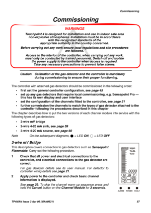 Page 58   Commissioning
TP4MAN Issue 3 Apr 06 (MAN0631)57
WARNINGS
Touchpoint 4 is designed for installation and use in indoor safe area 
non-explosive atmospheres. Installation must be in accordance 
with the recognized standards of the 
appropriate authority in the country concerned.
Before carrying out any work ensure local regulations and site procedures 
are followed. 
Access to the interior of the controller, when carrying out any work, 
must only be conducted by trained personnel. Switch off and isolate...