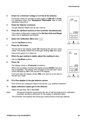 Page 59   Commissioning
TP4MAN Issue 3 Apr 06 (MAN0631)58
10 Fit a flow adapter to the gas detector sensor.
First remove any accessory fitted to the sensor, e.g. weather protection.
11 Apply calibration (span) gas to the detector.
Adjust the gas flow rate to 0.3 l/min. 
Note Honeywell Analytics recommend the use of half full-scale gas for calibration 
purposes (contact a distributor for the supply of calibration gas). 
The controller now displays the actual gas measurement at the gas detector.  3 Check for a...