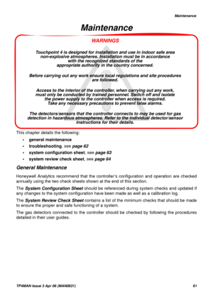 Page 62   Maintenance
TP4MAN Issue 3 Apr 06 (MAN0631)61
WARNINGS
Touchpoint 4 is designed for installation and use in indoor safe area 
non-explosive atmospheres. Installation must be in accordance 
with the recognized standards of the 
appropriate authority in the country concerned.
Before carrying out any work ensure local regulations and site procedures 
are followed. 
Access to the interior of the controller, when carrying out any work, 
must only be conducted by trained personnel. Switch off and isolate...