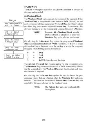 Page 3628 5=Late Work
The Late Work option authorises an Autoset Extension in advance of
the prewarning period.
6=Weekend Work
The Weekend Work  option unsets the system at the weekend. If the
Weekend Day is programmed other than 0 = OFF (default), on the
next occurrence of the programmed Weekend Day, the Timers adopt
the times they have on the assigned Pattern day.  For example, this
allows a Sunday to use the Autoset and Lockout Timers of a Monday.
NOTE:Parameter 41 = Weekend Work must be
enabled (default is...