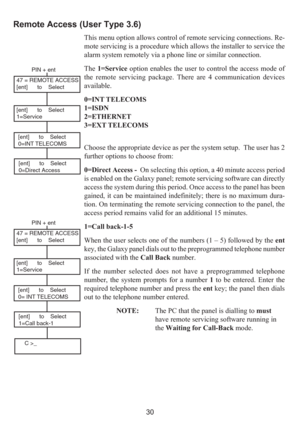 Page 3830
Remote Access (User Type 3.6)
This menu option allows control of remote servicing connections. Re-
mote servicing is a procedure which allows the installer to service the
alarm system remotely via a phone line or similar connection.
The 1=Service option enables the user to control the access mode of
the remote servicing package. There are 4 communication devices
available.
0=INT TELECOMS
1=ISDN
2=ETHERNET
3=EXT TELECOMS
Choose the appropriate device as per the system setup.  The user has 2
further...