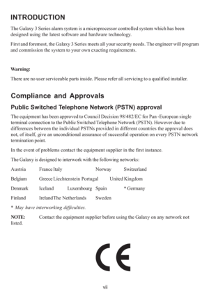 Page 7vii
INTRODUCTION
The Galaxy 3 Series alarm system is a microprocessor controlled system which has been
designed using the latest software and hardware technology.
First and foremost, the Galaxy 3 Series meets all your security needs. The engineer will program
and commission the system to your own exacting requirements.
Warning:
There are no user serviceable parts inside. Please refer all servicing to a qualified installer.
Compliance and Approvals
Public Switched Telephone Network (PSTN) approval
The...
