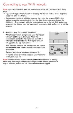 Page 13 11 69-2715EF—07
Connecting to your Wi-Fi network
Note: If your Wi-Fi network does not appear in the list on the Thermostat Wi-Fi Setup 
page:
• Try performing a network rescan by pressing the Rescan button. This is helpful in 
areas with a lot of networks.
• If you are connecting to a hidden network, then enter the network SSID in the 
textbox, select the encryption type from the drop down menu, and click on the 
Add button. This manually adds the network to the top of the list. Click on the new...