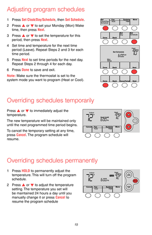 Page 17 15 69-2715EF—07
Adjusting program schedules
1 Press Set Clock/Day/Schedule, then Set Schedule.
2 Press s or t to set your Monday (Mon) Wake 
time, then press Next.
3 Press s or t to set the temperature for this 
period, then press Next.
4 Set time and temperature for the next time 
period (Leave). Repeat Steps 2 and 3 for each 
time period.
5 Press Next to set time periods for the next day. 
Repeat Steps 2 through 4 for each day.
6 Press Done to save and exit.
Note: Make sure the thermostat is set to...