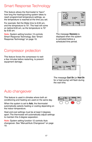Page 19 17 69-2715EF—07
Smart Response Technology
This feature allows the thermostat to “learn” 
how long the heating/cooling system takes to 
reach programmed temperature settings, so 
the temperature is reached at the time you set.
For example: Set the Wake time to 6:00 am, 
and the temperature to 70°. The heat will come 
on before 6:00 am, so the temperature is 70° 
by 6:00 am.
Note: System setting function 13 controls 
Smart Response Technology. See “Smart 
Response Technology” on page 19.
The message...