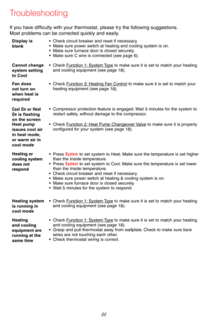 Page 2469-2715EF—07 22
If you have difficulty with your thermostat, please try the following suggestions.  
Most problems can be corrected quickly and easily.
Display is blank • Check circuit breaker and reset if necessary.• Make sure power switch at heating and cooling system is on.• Make sure furnace door is closed securely.• Make sure C wire is connected (see page 6).
Cannot change system setting to Cool
• Check Function 1: System Type to make sure it is set to match your heating and cooling equipment (see...