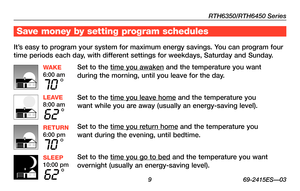Page 11RTH6350/RTH6450 Series
 9 69-2415ES—03
Save money by setting program schedules
It’s easy to program your system for maximum energy savings. You can program four 
time periods each day, with different settings for weekdays, Saturday and Sunday.
Set to the time you awaken and the temperature you want 
during the morning, until you leave for the day.
Set to the time you leave home and the temperature you 
want while you are away (usually an energy-saving level).
Set to the time you return home and the...