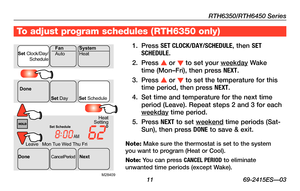 Page 13RTH6350/RTH6450 Series
 11 69-2415ES—03
To adjust program schedules ( RTH6350 only)
1. Press SET CLOCK/DAY/SCHEDULE\X, then SET SCHEDULE.
2. Press s or t to set your weekday Wake time (Mon–Fri), then press NEXT.
3. Press s or t to set the temperature for this time period, then press NEXT.
4. Set time and temperature for the next time period (Leave). Repeat steps 2 and 3 for each weekday time period.
5. Press NEXT to set weekend time periods (Sat-Sun), then press DONE to save & exit.
Note: Make sure the...