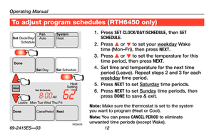 Page 14Operating Manual
69-2415ES—03 12
About your new thermostatTo adjust program schedules ( RTH6450 only)
1. Press SET CLOCK/DAY/SCHEDULE\X, then SET SCHEDULE.
2. Press s or t to set your weekday Wake time (Mon–Fri), then press NEXT.
3. Press s or t to set the temperature for this time period, then press NEXT.
4. Set time and temperature for the next time period (Leave). Repeat steps 2 and 3 for each weekday time period.
5. Press NEXT to set Saturday time periods.
6. Press NEXT to set Sunday time periods,...