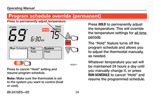 Page 16Operating Manual
69-2415ES—03 14
About your new thermostat
M28411
Heat
Setting
Inside
AM
69756:
30
Run Schedule
Auto
Fan
System
Heat
Hold
Program schedule override (permanent)
Press HOLD to permanently adjust 
the temperature. This will override 
the temperature settings for all time 
periods.
The	 “Hold”	 feature	 turns	off	the	
program schedule and allows you 
to adjust the thermostat manually, 
as needed.
Whatever temperature you set will 
be maintained 24 hours a day until 
you manually change it, or...