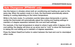 Page 17RTH6350/RTH6450 Series
 15 69-2415ES—03
About your new thermostat
Use this feature in climates where both air conditioning and heating are used on the 
same day. When the system mode is in Auto, the thermostat automatically selects \
heating or cooling depending on the indoor temperature.
While in the Auto mode, if a schedule override takes place (temporarily\
 or perma-
nently) the thermostat will automatically adjust the cooling and heatin\
g settings to 
maintain a 3-degree separation between the...