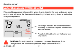 Page 18Operating Manual
69-2415ES—03 16
About your new thermostat
If the cool temperature is lowered to where it gets close to the heat setting, an arrow 
next to heat will show the thermostat is lowering the heat setting down \
to maintain a 
3-degree separation.
Auto Changeover (RTH6450 only)
CAUTION: To avoid possible compressor damage, do not use Auto 
Changeover if the outside temperature drops below 50ºF (10ºC).
Run Schedule
Auto Cool
Fan Select
Heat/Coo l
Heat
Setting
Inside
PM
73731:
05
Te mporary...