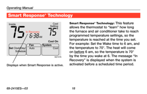 Page 20Operating Manual
69-2415ES—03 18
About your new thermostat
Smart Response® Technology: This feature 
allows	the	thermostat	 to	“learn”	 how	long	
the furnace and air conditioner take to reach 
programmed temperature settings, so the 
temperature is reached at the time you set. 
For example: Set the Wake time to 6 am, and 
the temperature to 70°. The heat will come 
on before 6 am, so the temperature is 70° 
by	the	 time	 you	wake	 at	6.	The	 message	 “In	
Recovery”	 is	displayed	 when	the	system	 is...