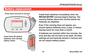 Page 21RTH6350/RTH6450 Series
 19 69-2415ES—03M28414
M28413
Replace Battery
Battery replacement
Install fresh batteries immediately when the 
RE\fLACE BATTERY warning begins flashing. The 
warning flashes about two months before the 
batteries are depleted.
Even	if	the	 warning	 does	not	appear,	 you	
should replace batteries once a year, or before 
leaving home for more than a month.
If batteries are inserted within two minutes, the 
time and day will not have to be reset. All other 
settings are permanently...