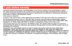 Page 25RTH6350/RTH6450 Series
 23 69-2415ES—03
About your new thermostat1-year limited warranty
Honeywell warrants this product, excluding battery, to be free from defe\
cts in the workmanship or materi-als, under normal use and service, for a period of one (1) year from t\
he date of purchase by the consumer. If at any time during the warranty period the product is determined to be d\
efective or malfunctions, Honeywell shall repair or replace it (at Honeywell’s option).If the product is defective,(i) return...