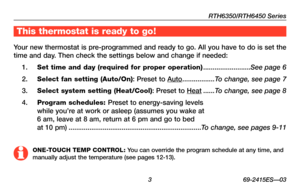 Page 5RTH6350/RTH6450 Series
 3 69-2415ES—03
This thermostat is ready to go!
Your new thermostat is pre-programmed and ready to go. All you have to do is set the 
time and day. Then check the settings below and change if needed:
1. Set time and day (required for proper operation) .........................See page 6
2. Select fan setting (Auto/On): Preset to Auto .................To change, see page 7
3. Select system setting (Heat/Cool): Preset to Heat ......To change, see page 8
4. Program schedules: Preset...