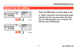 Page 9RTH6350/RTH6450 Series
 7 69-2415ES—03
Select the fan setting
Press the FAN button to select Auto or On.
In	“Auto”	 mode	(the	most	 commonly	 used	
setting), the fan runs only when the heat-
ing	or	cooling	 system	is	on.	 If	set	 to	“On,”	
the fan runs continuously.M28405
Set  Clock/Day/
ScheduleAuto
Fan
System
Heat
M28406
Set  Clock/Day/
ScheduleOn
Fan
System
Heat 