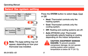 Page 10Operating Manual
69-2415ES—03 8
Select the system setting
Press the SYSTEM button to select Heat, Cool 
or Off.
•	Heat: Thermostat controls only the heating system.
•	Cool: Thermostat controls only the cooling system.
•	Off: Heating and cooling systems are off.
•	Auto (RTH6450 only): Thermostat automatically selects heating or cooling depending on the indoor temperature. 
CAUTION : EQUIPMENT DAMAGE HAZARD. To prevent possible compressor damage, do not operate cooling system when outdoor temperature is...