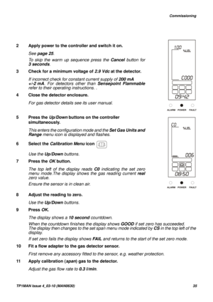 Page 35   Commissioning
TP1MAN Issue 4_03-10 (MAN0630)35
2 Apply power to the controller and switch it on.
See page 25.
To skip the warm up sequence press the Cancel button for
3 seconds.
3 Check for a minimum voltage of 2.9 Vdc at the detector. 
If incorrect check for constant current supply of 200 mA 
+/-2 mA. For detectors other than Sensepoint Flammable
refer to their operating instructions. .
4 Close the detector enclosure.
For gas detector details see its user manual. 
5 Press the Up/Down buttons on the...