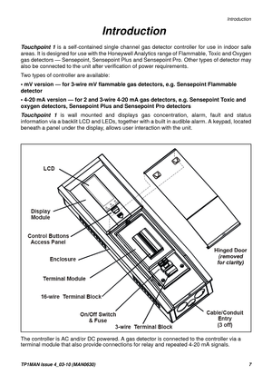 Page 7   Introduction
TP1MAN Issue 4_03-10 (MAN0630)7
Touchpoint 1 is a self-contained single channel gas detector controller for use in indoor safe
areas. It is designed for use with the Honeywell Analytics range of Flammable, Toxic and Oxygen
gas detectors — Sensepoint, Sensepoint Plus and Sensepoint Pro. Other types of detector may
also be connected to the unit after verification of power requirements.
Two types of controller are available:
• mV version — for 3-wire mV flammable gas detectors, e.g....