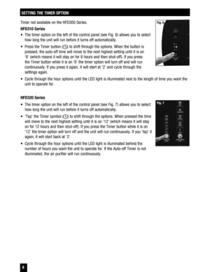 Page 8 8
Timer not available on the HFD300 Series. 
HFD310 Series 
  The timer option on the left of the control panel (see Fig. 6) allows you to select how long the unit will run before it turns off automatically. 
  Press the Timer button (
) to shift through the options. When the button is 
pressed, the auto-off time will move to the next highest setting until it is on  ‘8’ (which means it will stay on for 8 hours and then shut-off). If you press  the Timer button while it is on ‘8’ the timer option will...