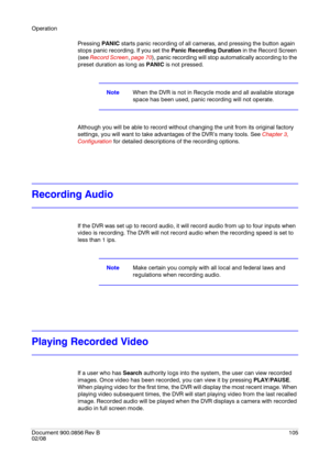 Page 105Operation
Document 900.0856
 Rev B105
02/08
Pressing PANIC starts panic recording of all cameras, and pressing the button again 
stops panic recording. If you set the Panic Recording Duration in the Record Screen 
(see Record Screen, page 70), panic recording will stop automatically according to the 
preset duration as long as PANIC is not pressed.
NoteWhen the DVR is not in Recycle mode and all available storage 
space has been used, panic recording will not operate.
Although you will be able to record...