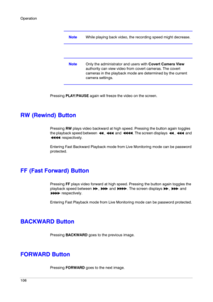 Page 106Operation
106
NoteWhile playing back video, the recording speed might decrease.
NoteOnly the administrator and users with Covert Camera View 
authority can view video from covert cameras. The covert 
cameras in the playback mode are determined by the current 
camera settings.
Pressing PLAY/PAUSE again will freeze the video on the screen.
RW (Rewind) Button
Pressing RW plays video backward at high speed. Pressing the button again toggles 
the playback speed between  ,   and  . The screen displays  ,   and...