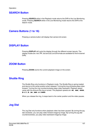 Page 107Operation
Document 900.0856
 Rev B107
02/08
SEARCH Button
Pressing SEARCH while in the Playback mode returns the DVR to the Live Monitoring 
mode. Pressing SEARCH while in the Live Monitoring mode returns the DVR to the 
Search mode.
Camera Buttons (1 to 16)
Pressing a camera button will display that camera full screen.
DISPLAY Button
Pressing DISPLAY will cycle the display through the different screen layouts. The 
display modes are: 4x4, PIP, 3x3 and 2x2 (not all formats are available for the 9-channel...