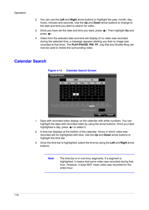 Page 110Operation
110
2. You can use the Left and Right arrow buttons to highlight the year, month, day, 
hours, minutes and seconds. Use the Up and Down arrow buttons to change to 
the date and time you want to search for video.
3. Once you have set the date and time you want, press  . Then highlight Go and 
press .
4. Video from the selected date and time will display (if no video was recorded 
during the selected time, a message appears alerting you that no image was 
recorded at that time). The PLAY/PAUSE,...