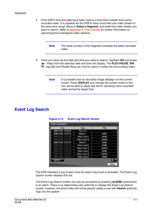 Page 111Operation
Document 900.0856
 Rev B111
02/08
4. If the DVR’s time and date have been reset to a time that is earlier than some 
recorded video, it is possible for the DVR to have more than one video stream in 
the same time range. Move to Select a Segment, and select the video stream you 
want to search. Refer to Appendix E, Time Overlap for further information on 
searching time-overlapped video streams.
NoteThe lower number of the Segment indicates the latest recorded 
video.
5. Once you have set the...