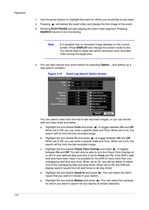 Page 112Operation
112
1. Use the arrow buttons to highlight the event for which you would like to see video.
2. Pressing   will extract the event video and display the first image of the event.
3. Pressing PLAY/PAUSE will start playing the event video segment. Pressing 
SEARCH returns to live monitoring.
NoteIt is possible that no recorded image displays on the current 
screen. Press DISPLAY and change the screen mode to 4x4. 
You will be able to easily see which camera(s) have recorded 
video during the target...