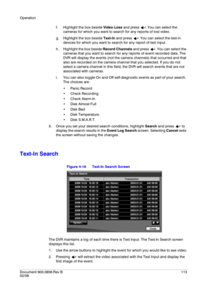 Page 113Operation
Document 900.0856
 Rev B113
02/08
f. Highlight the box beside Video Loss and press  . You can select the 
cameras for which you want to search for any reports of lost video.
g. Highlight the box beside Text-In and press  . You can select the text-in 
devices for which you want to search for any report of text input.
h. Highlight the box beside Record Channels and press  . You can select the 
cameras that you want to search for any reports of event recorded data. The 
DVR will display the events...