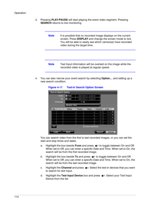 Page 114Operation
114
3. Pressing PLAY/PAUSE will start playing the event video segment. Pressing 
SEARCH returns to live monitoring.
NoteIt is possible that no recorded image displays on the current 
screen. Press DISPLAY and change the screen mode to 4x4. 
You will be able to easily see which camera(s) have recorded 
video during the target time.
NoteText Input information will be overlaid on the image while the 
recorded video is played at regular speed.
4. You can also narrow your event search by selecting...