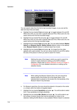 Page 116Operation
116
Figure 4-19 Motion Search Option Screen
You can search video from the first to last recorded images, or you can set the 
start and stop times and dates.
a. Highlight the box beside From and press   to toggle between On and Off. 
When set to Off, you can enter a specific Date and Time. When set to On, the 
search will be from the first recorded image. 
b. Highlight the box beside To and press   to toggle between On and Off. 
When set to Off, you can enter a specific Date and Time. When set...