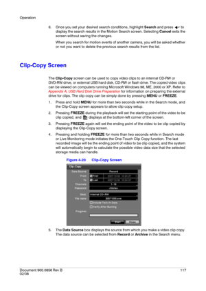 Page 117Operation
Document 900.0856
 Rev B117
02/08
6. Once you set your desired search conditions, highlight Search and press   to 
display the search results in the Motion Search screen. Selecting Cancel exits the 
screen without saving the changes.
When you search for motion events of another camera, you will be asked whether 
or not you want to delete the previous search results from the list.
Clip-Copy Screen
The Clip-Copy screen can be used to copy video clips to an internal CD-RW or 
DVD-RW drive, or...