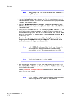 Page 119Operation
Document 900.0856
 Rev B119
02/08
NoteWhen naming a file, you cannot use the following characters: \, /, 
:, *, ?, , , |.
11. Highlight Include Text-In Data and press  . This will toggle between On and 
Off. When this feature is On, you can include text-in data when copying video if the 
recorded video has text-in data.
12. Highlight Verify After Burning and press  . This will toggle between On and 
Off. When this feature is on, you can verify that the data is written on the CD-RW or 
DVD-RW...