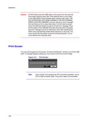 Page 120Operation
120
CautionDo NOT disconnect the USB cable or the power from the external 
drive while copying video clips. If the external drive is shut down 
or the USB cable is disconnected while copying video clips, THE 
DVR SYSTEM MAY NOT WORK NORMALLY OR THE EXTERNAL 
DRIVE COULD BE DAMAGED, and you will get an error message 
the next time you try to copy video clips. You will need to power 
down the DVR and restart it to get rid of the error message. Once 
the file system of the USB-IDE hard disk drive...