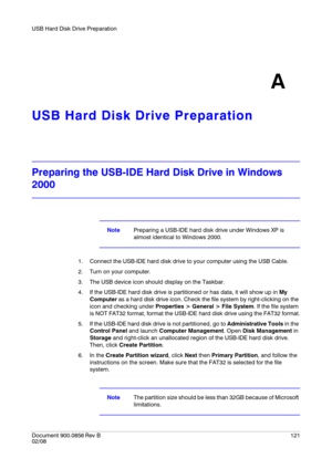 Page 121USB Hard Disk Drive Preparation
Document 900.0856
 Rev B121
02/08
A
USB Hard Disk Drive Preparation
Preparing the USB-IDE Hard Disk Drive in Windows 
2000
NotePreparing a USB-IDE hard disk drive under Windows XP is 
almost identical to Windows 2000.
1. Connect the USB-IDE hard disk drive to your computer using the USB Cable.
2. Turn on your computer.
3. The USB device icon should display on the Taskbar.
4. If the USB-IDE hard disk drive is partitioned or has data, it will show up in My 
Computer as a...