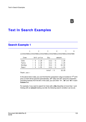 Page 123Text In Search Examples
Document 900.0856
 Rev B123
02/08
B
Text In Search Examples
Search Example 1
In the above text-in data, you can find that the comparison value is located at 17th (Unit 
price, $ mark will be ignored automatically), 28th (Qty) and 40th (amount) characters 
(including spaces) from the left. In this case, you can enter “17”, “28” and “40” in each 
Column box.
For example, if you want to search for Coke with a Qty (Quantity) of more than 1 and 
Hotdog with an amount totaling over $8,...