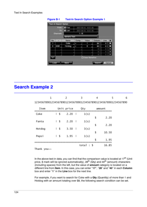 Page 124Text In Search Examples
124
Figure B-1 Text-In Search Option Example 1
Search Example 2
In the above text-in data, you can find that the comparison value is located at 17th (Unit 
price, $ mark will be ignored automatically), 28th (Qty) and 40th (amount) characters 
(including spaces) from the left, but the value of amount category is located on a 
different line from Item. In this case, you can enter “17”, “28” and “40” in each Column 
box and enter “1” in the Line box for the next line.
For example, if...