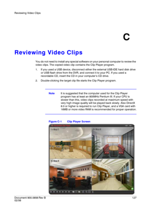 Page 127Reviewing Video Clips
Document 900.0856
 Rev B127
02/08
C
Reviewing Video Clips
You do not need to install any special software on your personal computer to review the 
video clips. The copied video clip contains the Clip Player program.
1. If you used a USB device, disconnect either the external USB-IDE hard disk drive 
or USB flash drive from the DVR, and connect it to your PC. If you used a 
recordable CD, insert the CD in your computer’s CD drive.
2. Double-clicking the target clip file starts the...